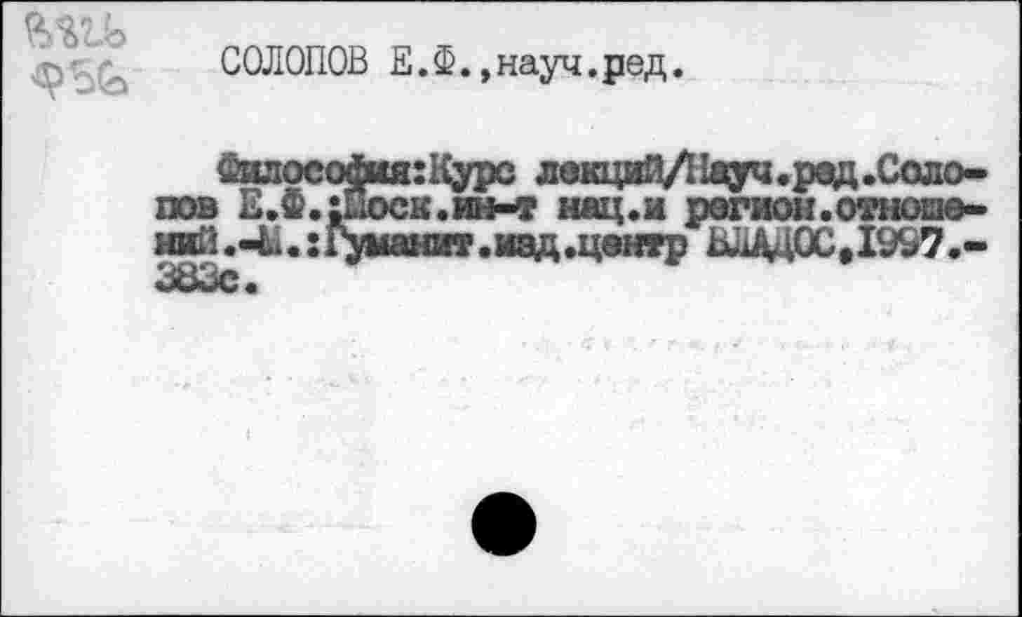 ﻿СОЛОПОВ Е.Ф.»науч.ред.
£илосойия:Курс лекций/Нвуч.рад.Солопов Е.Ф.шхж.ин-т нац.и регион.отноею-и^.-Ь.:Г>*шит.иад.центр ВЛАД ОС, 1997.-